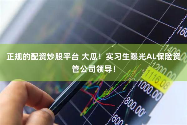 正规的配资炒股平台 大瓜！实习生曝光AL保险资管公司领导！