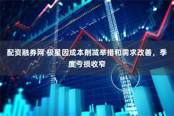 配资融券网 极星因成本削减举措和需求改善，季度亏损收窄