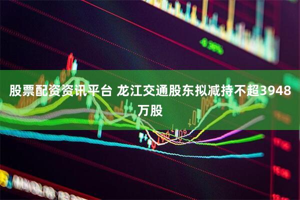 股票配资资讯平台 龙江交通股东拟减持不超3948万股