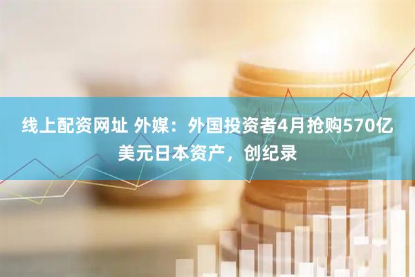 线上配资网址 外媒：外国投资者4月抢购570亿美元日本资产，创纪录