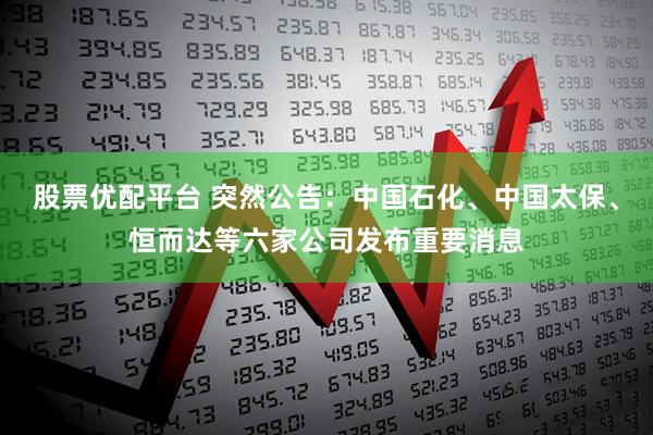 股票优配平台 突然公告：中国石化、中国太保、恒而达等六家公司发布重要消息