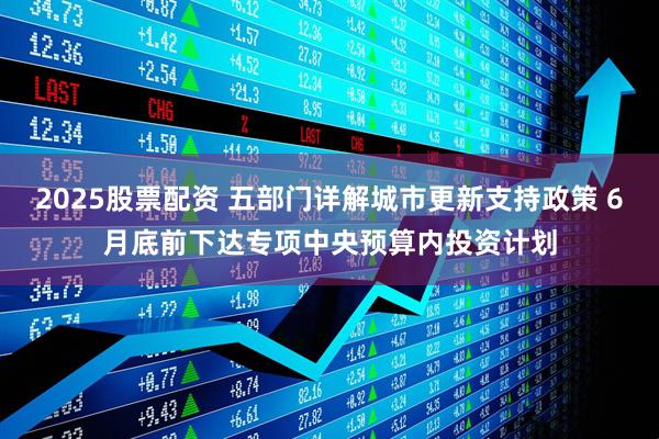 2025股票配资 五部门详解城市更新支持政策 6月底前下达专项中央预算内投资计划