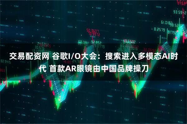 交易配资网 谷歌I/O大会：搜索进入多模态AI时代 首款AR眼镜由中国品牌操刀