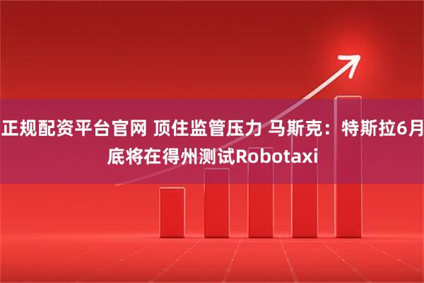正规配资平台官网 顶住监管压力 马斯克：特斯拉6月底将在得州测试Robotaxi