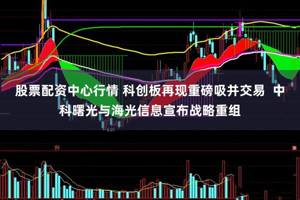 股票配资中心行情 科创板再现重磅吸并交易  中科曙光与海光信息宣布战略重组