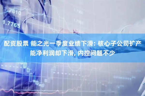 配资股票 能之光一季度业绩下滑: 核心子公司扩产能净利润却下滑, 内控问题不少