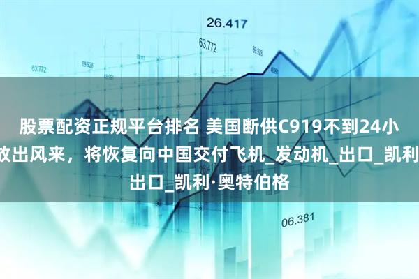 股票配资正规平台排名 美国断供C919不到24小时，波音放出风来，将恢复向中国交付飞机_发动机_出口_凯利·奥特伯格