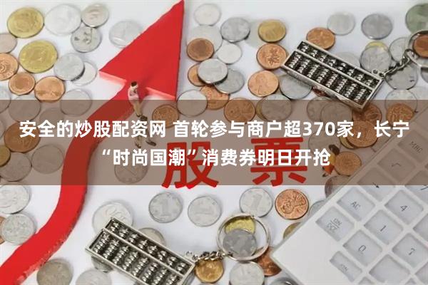 安全的炒股配资网 首轮参与商户超370家，长宁“时尚国潮”消费券明日开抢