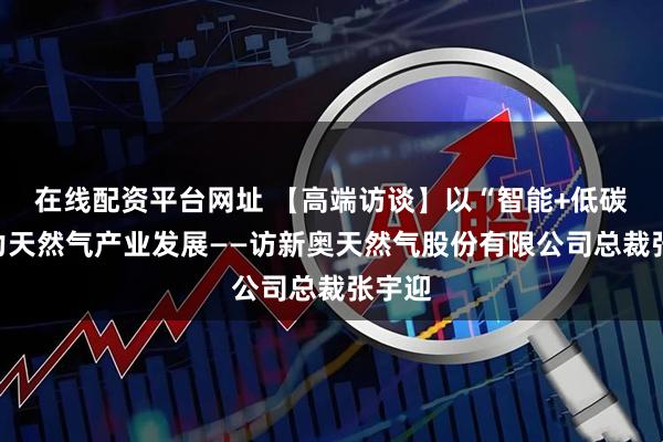 在线配资平台网址 【高端访谈】以“智能+低碳”助力天然气产业发展——访新奥天然气股份有限公司总裁张宇迎