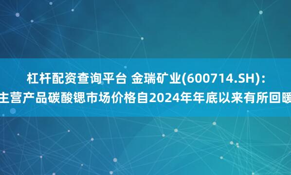 杠杆配资查询平台 金瑞矿业(600714.SH)：主营产品碳酸锶市场价格自2024年年底以来有所回暖