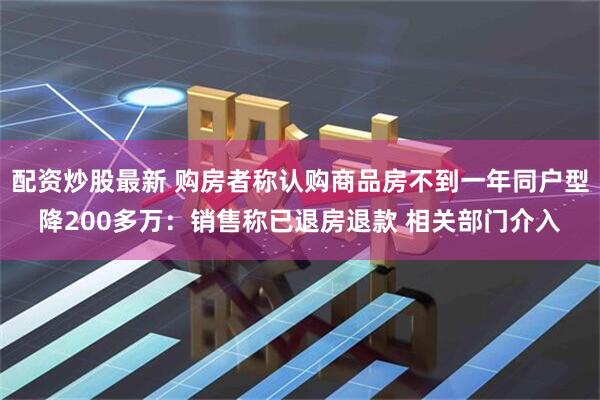 配资炒股最新 购房者称认购商品房不到一年同户型降200多万：销售称已退房退款 相关部门介入