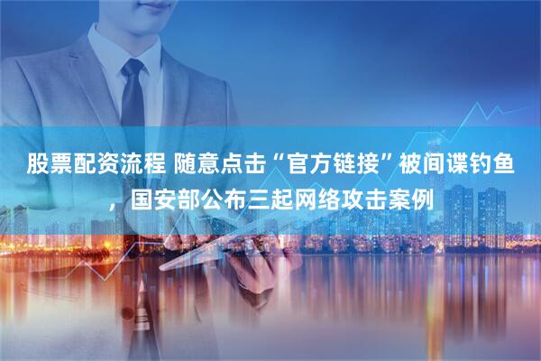 股票配资流程 随意点击“官方链接”被间谍钓鱼，国安部公布三起网络攻击案例