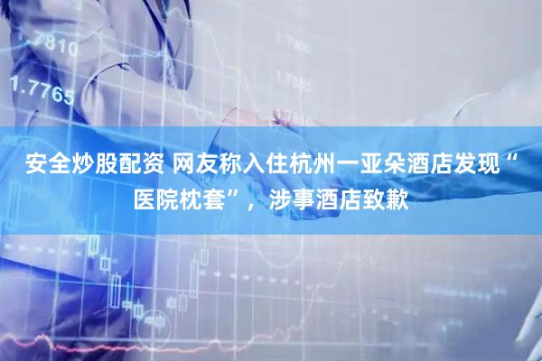 安全炒股配资 网友称入住杭州一亚朵酒店发现“医院枕套”，涉事酒店致歉