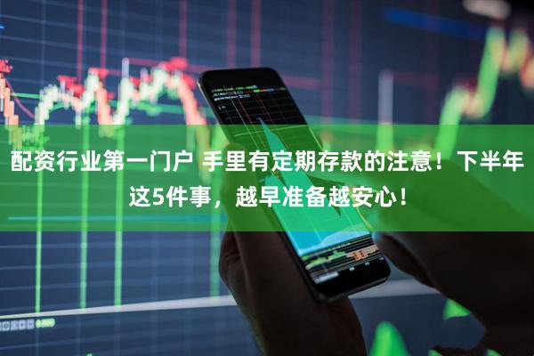 配资行业第一门户 手里有定期存款的注意！下半年这5件事，越早准备越安心！