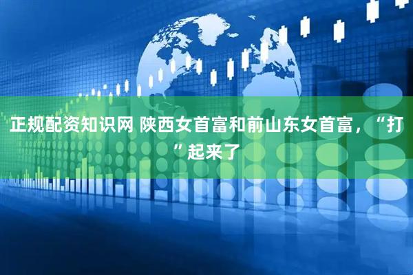正规配资知识网 陕西女首富和前山东女首富，“打”起来了