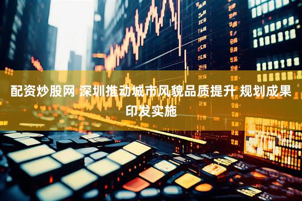 配资炒股网 深圳推动城市风貌品质提升 规划成果印发实施