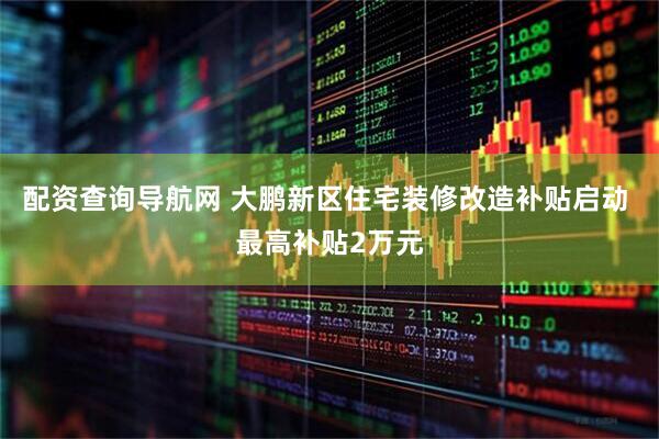 配资查询导航网 大鹏新区住宅装修改造补贴启动 最高补贴2万元