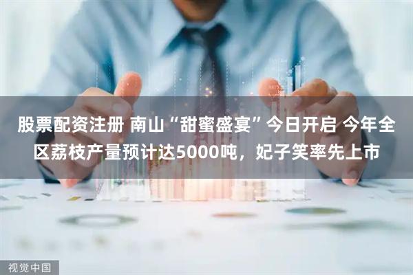 股票配资注册 南山“甜蜜盛宴”今日开启 今年全区荔枝产量预计达5000吨，妃子笑率先上市