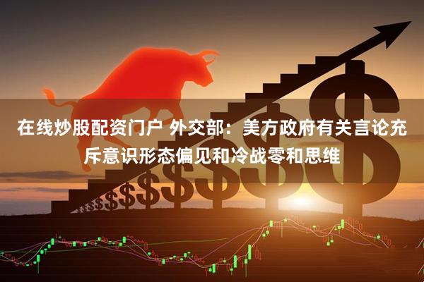 在线炒股配资门户 外交部：美方政府有关言论充斥意识形态偏见和冷战零和思维