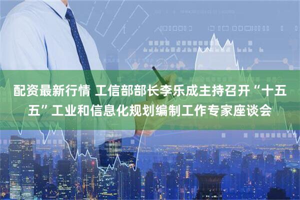 配资最新行情 工信部部长李乐成主持召开“十五五”工业和信息化规划编制工作专家座谈会