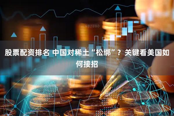 股票配资排名 中国对稀土“松绑”？关键看美国如何接招