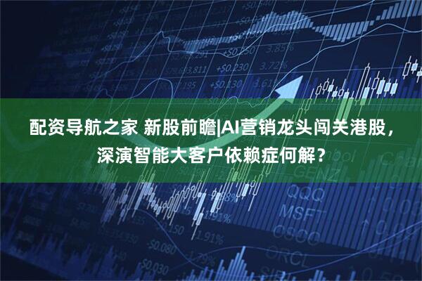 配资导航之家 新股前瞻|AI营销龙头闯关港股，深演智能大客户依赖症何解？