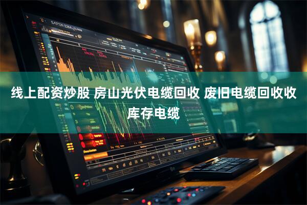 线上配资炒股 房山光伏电缆回收 废旧电缆回收收库存电缆