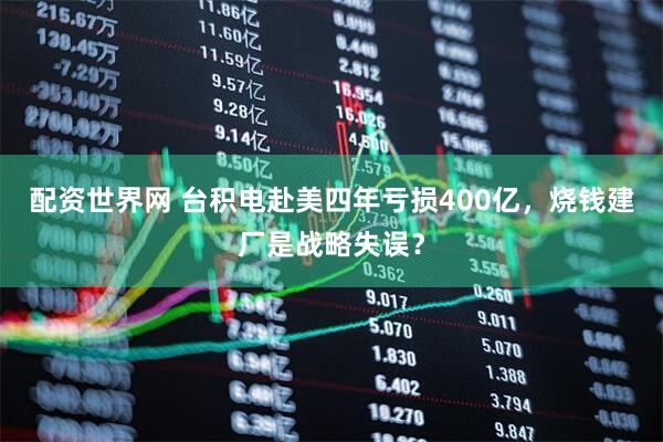 配资世界网 台积电赴美四年亏损400亿，烧钱建厂是战略失误？