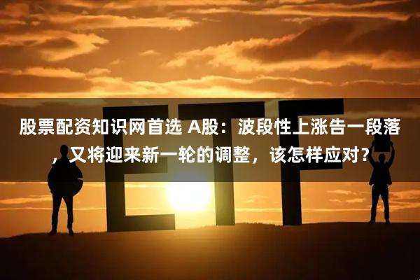 股票配资知识网首选 A股：波段性上涨告一段落，又将迎来新一轮的调整，该怎样应对？