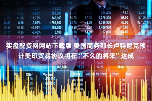 实盘配资网网站下载版 美国商务部长卢特尼克预计美印贸易协议将在“不久的将来”达成
