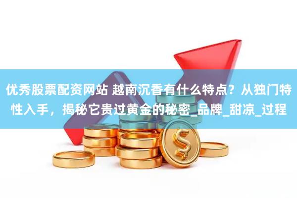 优秀股票配资网站 越南沉香有什么特点？从独门特性入手，揭秘它贵过黄金的秘密_品牌_甜凉_过程