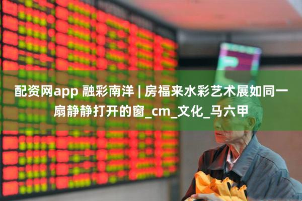 配资网app 融彩南洋 | 房福来水彩艺术展如同一扇静静打开的窗_cm_文化_马六甲