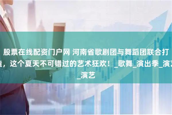 股票在线配资门户网 河南省歌剧团与舞蹈团联合打造，这个夏天不可错过的艺术狂欢！_歌舞_演出季_演艺