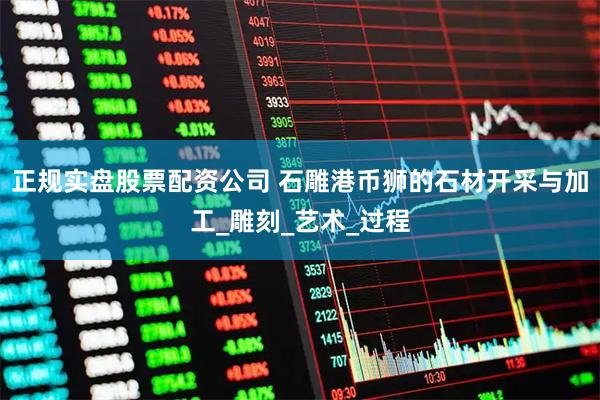 正规实盘股票配资公司 石雕港币狮的石材开采与加工_雕刻_艺术_过程