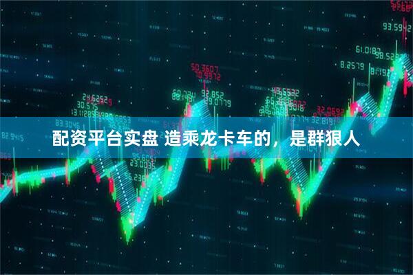 配资平台实盘 造乘龙卡车的，是群狠人