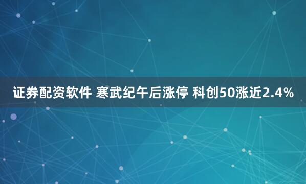 证券配资软件 寒武纪午后涨停 科创50涨近2.4%