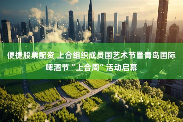 便捷股票配资 上合组织成员国艺术节暨青岛国际啤酒节“上合周”活动启幕