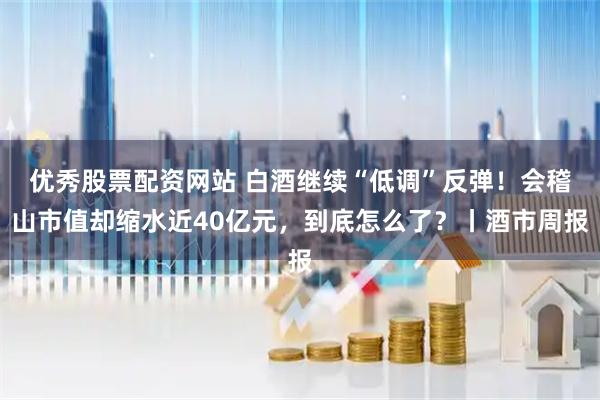 优秀股票配资网站 白酒继续“低调”反弹！会稽山市值却缩水近40亿元，到底怎么了？丨酒市周报