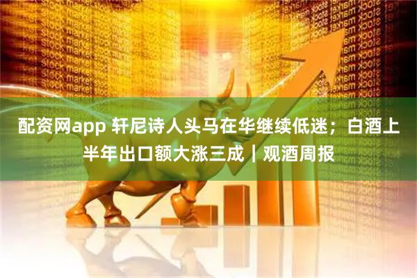 配资网app 轩尼诗人头马在华继续低迷；白酒上半年出口额大涨三成｜观酒周报