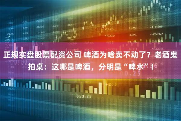 正规实盘股票配资公司 啤酒为啥卖不动了？老酒鬼拍桌：这哪是啤酒，分明是“啤水”！