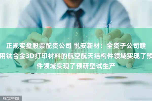 正规实盘股票配资公司 悦安新材:全资子公司赣州悦龙在应用钛合金3D打印材料的航空航天结构件领域实现了预研型试生产