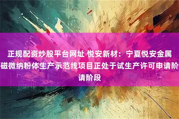 正规配资炒股平台网址 悦安新材:宁夏悦安金属软磁微纳粉体生产示范线项目正处于试生产许可申请阶段