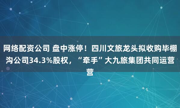 网络配资公司 盘中涨停！四川文旅龙头拟收购毕棚沟公司34.3%股权，“牵手”大九旅集团共同运营