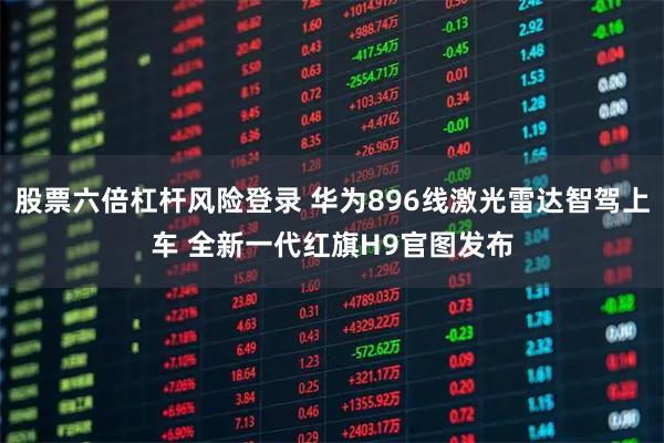 股票六倍杠杆风险登录 华为896线激光雷达智驾上车 全新一代红旗H9官图发布