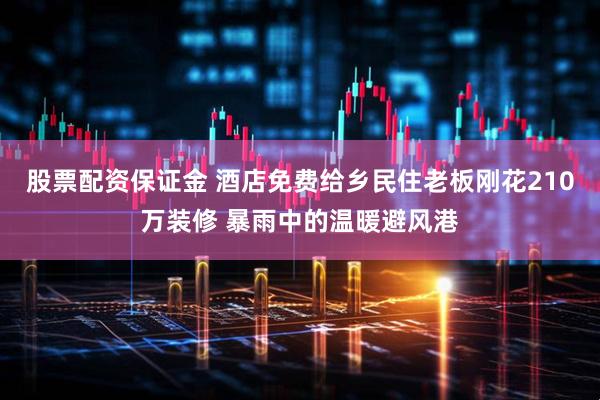 股票配资保证金 酒店免费给乡民住老板刚花210万装修 暴雨中的温暖避风港