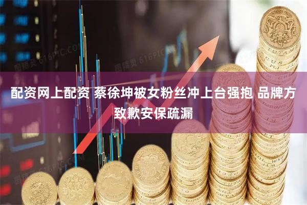 配资网上配资 蔡徐坤被女粉丝冲上台强抱 品牌方致歉安保疏漏