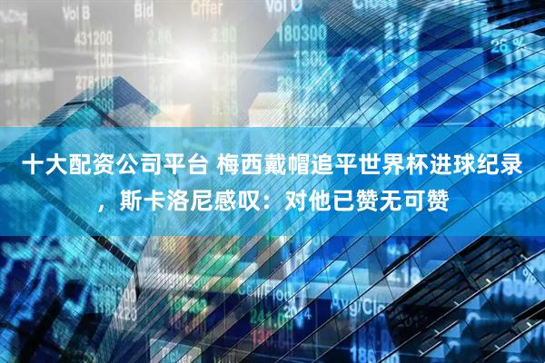 十大配资公司平台 梅西戴帽追平世界杯进球纪录，斯卡洛尼感叹：对他已赞无可赞