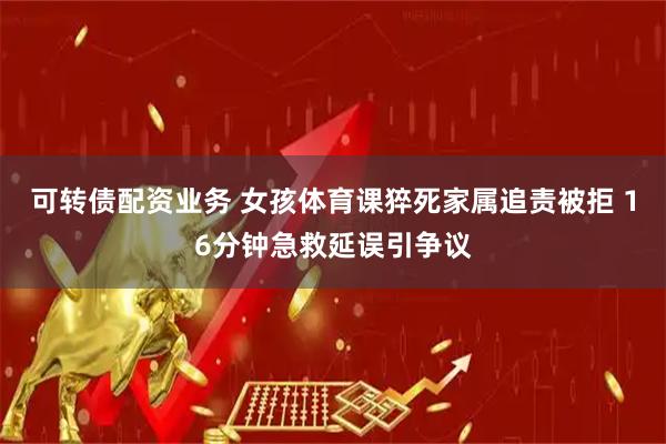 可转债配资业务 女孩体育课猝死家属追责被拒 16分钟急救延误引争议