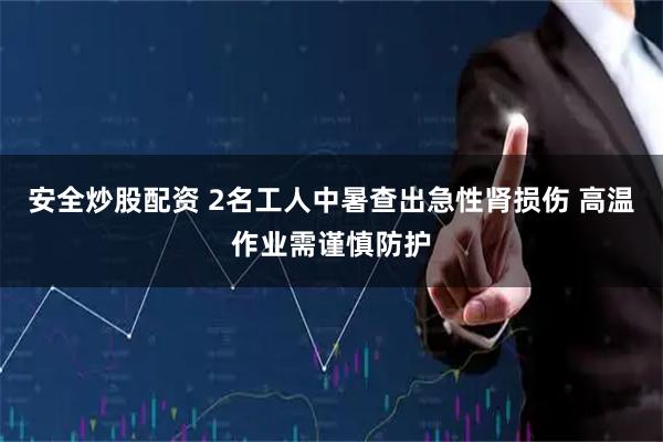 安全炒股配资 2名工人中暑查出急性肾损伤 高温作业需谨慎防护