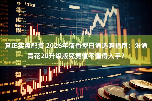 真正实盘配资 2026年清香型白酒选购指南：汾酒青花20升级版究竟值不值得入手？